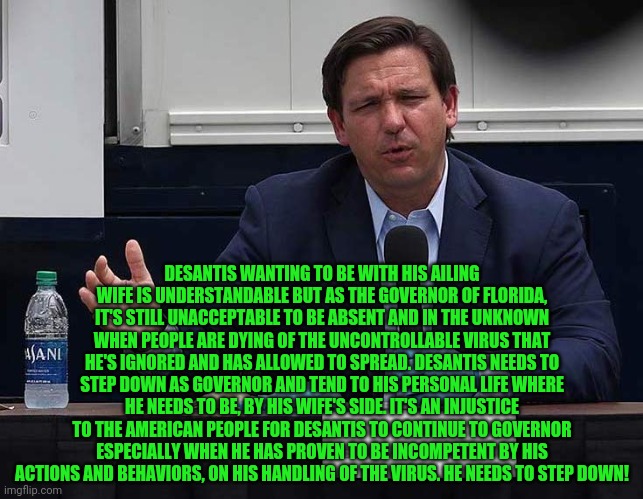 Ron DeSantis | DESANTIS WANTING TO BE WITH HIS AILING WIFE IS UNDERSTANDABLE BUT AS THE GOVERNOR OF FLORIDA, IT'S STILL UNACCEPTABLE TO BE ABSENT AND IN THE UNKNOWN WHEN PEOPLE ARE DYING OF THE UNCONTROLLABLE VIRUS THAT HE'S IGNORED AND HAS ALLOWED TO SPREAD. DESANTIS NEEDS TO STEP DOWN AS GOVERNOR AND TEND TO HIS PERSONAL LIFE WHERE HE NEEDS TO BE, BY HIS WIFE'S SIDE. IT'S AN INJUSTICE TO THE AMERICAN PEOPLE FOR DESANTIS TO CONTINUE TO GOVERNOR ESPECIALLY WHEN HE HAS PROVEN TO BE INCOMPETENT BY HIS ACTIONS AND BEHAVIORS, ON HIS HANDLING OF THE VIRUS. HE NEEDS TO STEP DOWN! | image tagged in ron desantis | made w/ Imgflip meme maker