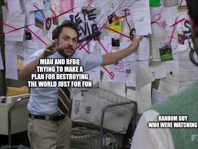 yes | MIAU AND BFBQ TRYING TO MAKE A PLAN FOR DESTROYING THE WORLD JUST FOR FUN; RANDOM GUY WHO WERE WATCHING | image tagged in charlie conspiracy always sunny in philidelphia | made w/ Imgflip meme maker