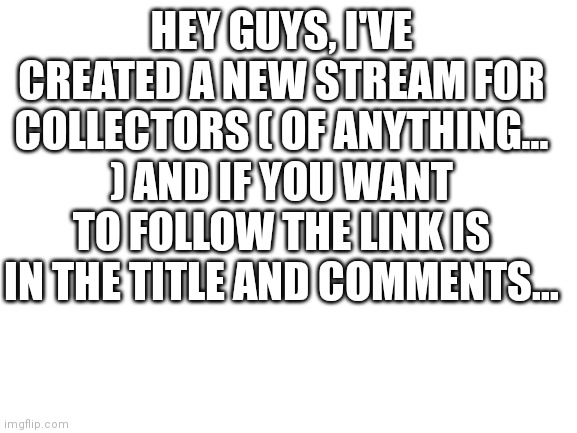 https://imgflip.com/m/CollectorsStream | HEY GUYS, I'VE CREATED A NEW STREAM FOR COLLECTORS ( OF ANYTHING... ) AND IF YOU WANT TO FOLLOW THE LINK IS IN THE TITLE AND COMMENTS... | image tagged in blank white template,collection | made w/ Imgflip meme maker