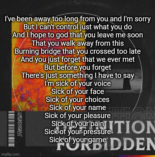 I've been away too long from you and I'm sorry
But I can't control just what you do
And I hope to god that you leave me soon
That you walk away from this
Burning bridge that you crossed too late
And you just forget that we ever met
But before you forget
There's just something I have to say

I'm sick of your voice
Sick of your face
Sick of your choices
Sick of your name
Sick of your pleasure
Sick of your pain
Sick of your pressure
Sick of your game | made w/ Imgflip meme maker
