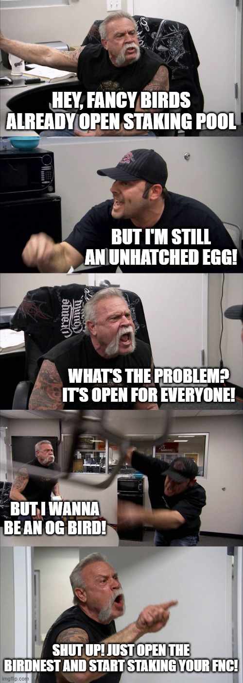 FNC staking now | HEY, FANCY BIRDS ALREADY OPEN STAKING POOL; BUT I'M STILL AN UNHATCHED EGG! WHAT'S THE PROBLEM? IT'S OPEN FOR EVERYONE! BUT I WANNA BE AN OG BIRD! SHUT UP! JUST OPEN THE BIRDNEST AND START STAKING YOUR FNC! | image tagged in memes,american chopper argument | made w/ Imgflip meme maker