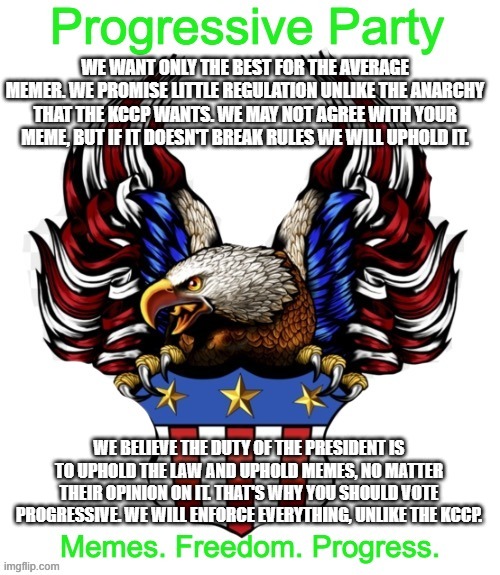 Progressive Party MSMG 2 | WE WANT ONLY THE BEST FOR THE AVERAGE MEMER. WE PROMISE LITTLE REGULATION UNLIKE THE ANARCHY THAT THE KCCP WANTS. WE MAY NOT AGREE WITH YOUR MEME, BUT IF IT DOESN'T BREAK RULES WE WILL UPHOLD IT. WE BELIEVE THE DUTY OF THE PRESIDENT IS TO UPHOLD THE LAW AND UPHOLD MEMES, NO MATTER THEIR OPINION ON IT. THAT'S WHY YOU SHOULD VOTE PROGRESSIVE. WE WILL ENFORCE EVERYTHING, UNLIKE THE KCCP. | image tagged in progressive party msmg 2 | made w/ Imgflip meme maker