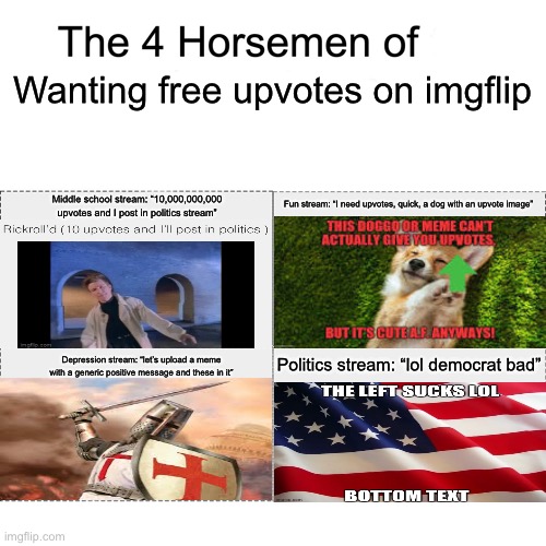 The four horsemen of wanting free upvotes on imgflip | Wanting free upvotes on imgflip; Fun stream: “I need upvotes, quick, a dog with an upvote image”; Middle school stream: “10,000,000,000 upvotes and I post in politics stream”; Politics stream: “lol democrat bad”; Depression stream: “let’s upload a meme with a generic positive message and these in it” | image tagged in four horsemen | made w/ Imgflip meme maker