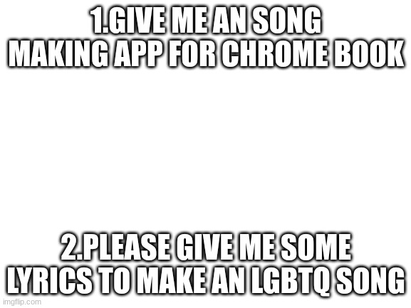 im sorry for the sudden attitude but i spent an hour looking so far | 1.GIVE ME AN SONG MAKING APP FOR CHROME BOOK; 2.PLEASE GIVE ME SOME LYRICS TO MAKE AN LGBTQ SONG | image tagged in blank white template | made w/ Imgflip meme maker