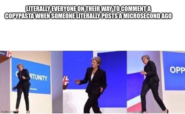 Theresa May walking confidently | LITERALLY EVERYONE ON THEIR WAY TO COMMENT A COPYPASTA WHEN SOMEONE LITERALLY POSTS A MICROSECOND AGO | image tagged in theresa may walking confidently | made w/ Imgflip meme maker