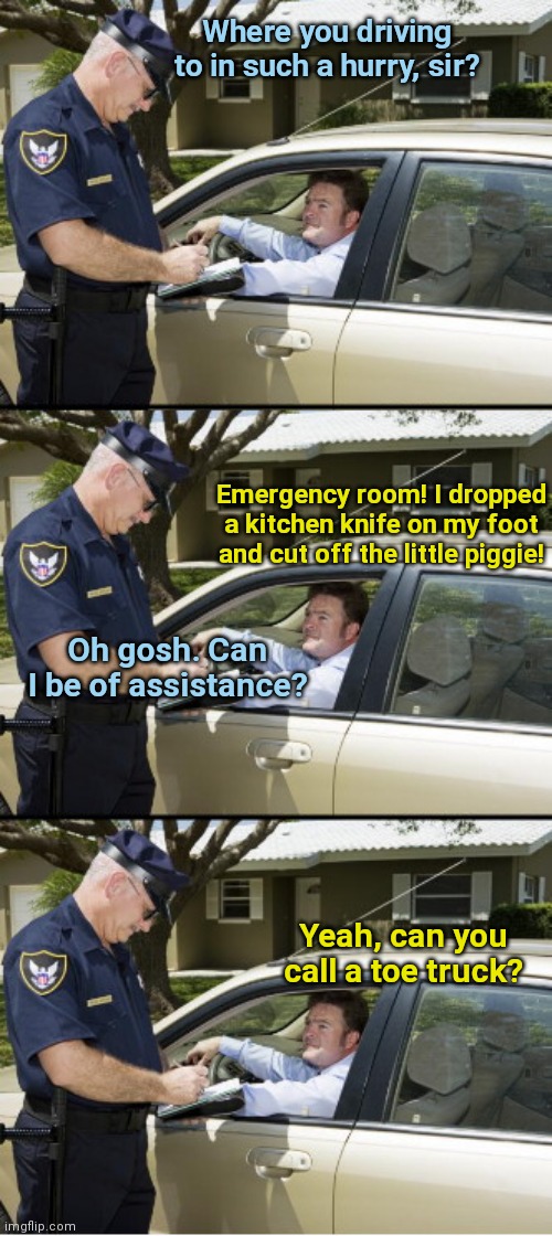 Officer offers help | Where you driving to in such a hurry, sir? Emergency room! I dropped a kitchen knife on my foot and cut off the little piggie! Oh gosh. Can I be of assistance? Yeah, can you call a toe truck? | image tagged in your ticket sir,police officer,accident,humor | made w/ Imgflip meme maker