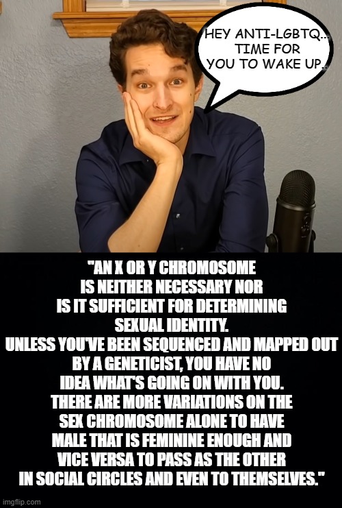 Feel free to repost this. | HEY ANTI-LGBTQ... TIME FOR YOU TO WAKE UP.. "AN X OR Y CHROMOSOME IS NEITHER NECESSARY NOR IS IT SUFFICIENT FOR DETERMINING SEXUAL IDENTITY.
UNLESS YOU'VE BEEN SEQUENCED AND MAPPED OUT BY A GENETICIST, YOU HAVE NO IDEA WHAT'S GOING ON WITH YOU.
THERE ARE MORE VARIATIONS ON THE SEX CHROMOSOME ALONE TO HAVE MALE THAT IS FEMININE ENOUGH AND VICE VERSA TO PASS AS THE OTHER IN SOCIAL CIRCLES AND EVEN TO THEMSELVES." | image tagged in black background,lgbtq,civil rights,self determination,liberty,freedom | made w/ Imgflip meme maker