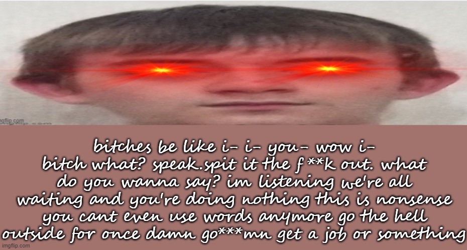 it's Josh himself | bitches be like i- i- you- wow i-
bitch what? speak.spit it the f**k out. what do you wanna say? im listening we're all waiting and you're doing nothing this is nonsense you cant even use words anymore go the hell outside for once damn go***mn get a job or something | image tagged in it's josh himself | made w/ Imgflip meme maker