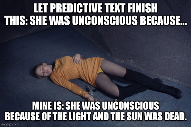 Star Trek unconscious female crew member 2 | LET PREDICTIVE TEXT FINISH THIS: SHE WAS UNCONSCIOUS BECAUSE…; MINE IS: SHE WAS UNCONSCIOUS BECAUSE OF THE LIGHT AND THE SUN WAS DEAD. | image tagged in star trek unconscious female crew member 2 | made w/ Imgflip meme maker