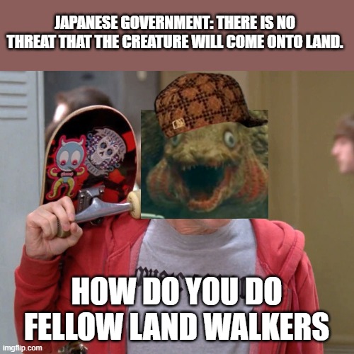 Shin Godzilla be like | JAPANESE GOVERNMENT: THERE IS NO THREAT THAT THE CREATURE WILL COME ONTO LAND. HOW DO YOU DO FELLOW LAND WALKERS | image tagged in how do you do fellow kids,godzilla | made w/ Imgflip meme maker