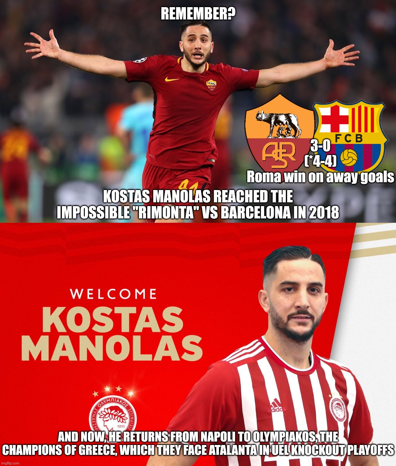 Kostas F**king Manolas! | REMEMBER? 3-0
(*4-4)
Roma win on away goals; KOSTAS MANOLAS REACHED THE IMPOSSIBLE "RIMONTA" VS BARCELONA IN 2018; AND NOW, HE RETURNS FROM NAPOLI TO OLYMPIAKOS, THE CHAMPIONS OF GREECE, WHICH THEY FACE ATALANTA IN UEL KNOCKOUT PLAYOFFS | image tagged in manolas,roma,olympiakos,futbol | made w/ Imgflip meme maker