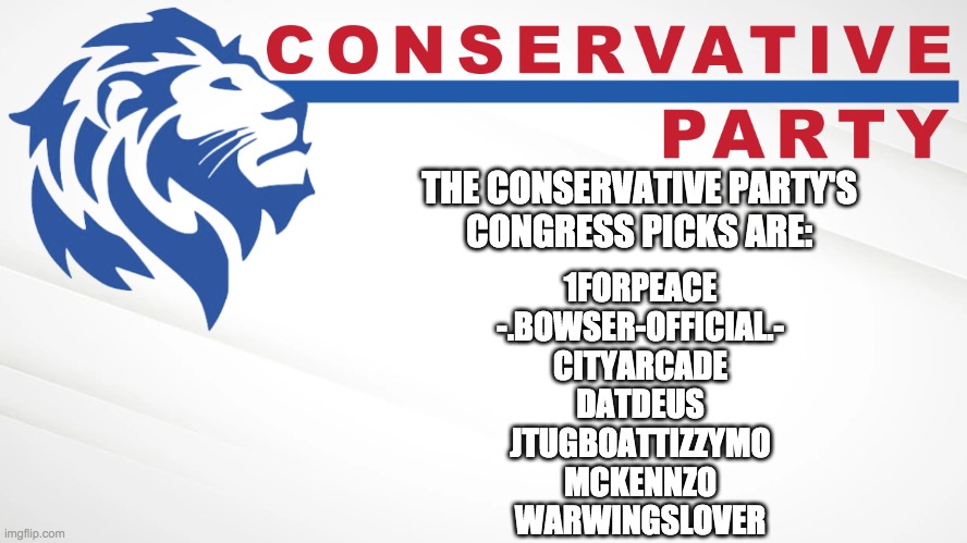 I'm still looking for Cabinet appointments so please feel free to apply. | THE CONSERVATIVE PARTY'S
CONGRESS PICKS ARE:; 1FORPEACE
-.BOWSER-OFFICIAL.-
CITYARCADE
DATDEUS
JTUGBOATTIZZYMO
MCKENNZO
WARWINGSLOVER | image tagged in conservative party of imgflip | made w/ Imgflip meme maker