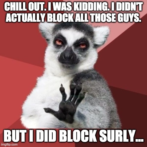 So don't worry Envoy, OPea, Andrew, Hookers, and Richard. I can still see all your cringey content. | CHILL OUT. I WAS KIDDING. I DIDN'T
ACTUALLY BLOCK ALL THOSE GUYS. BUT I DID BLOCK SURLY... | image tagged in memes,chill out lemur | made w/ Imgflip meme maker