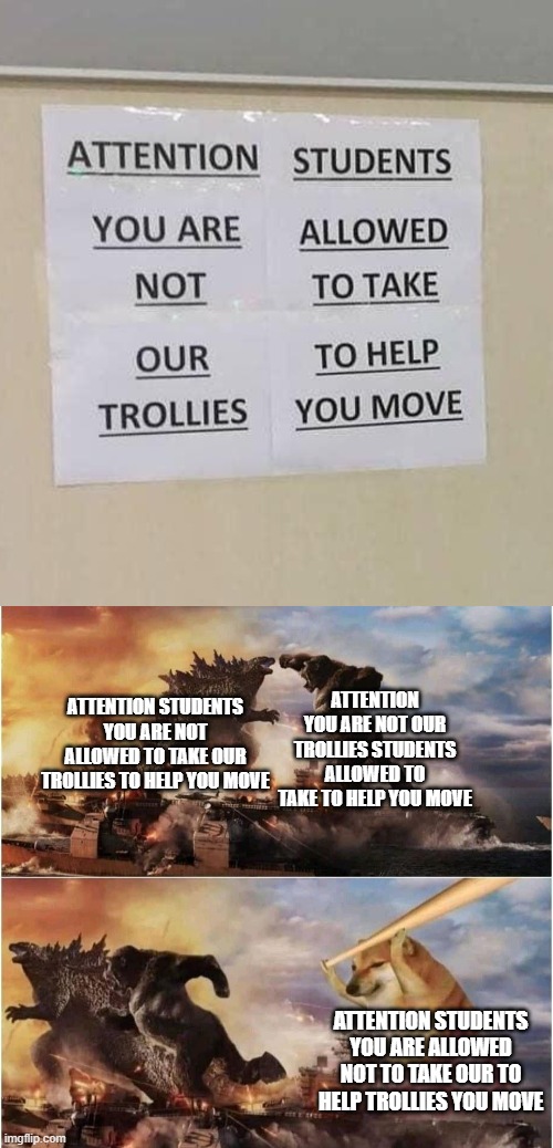 I... What? | ATTENTION STUDENTS YOU ARE NOT ALLOWED TO TAKE OUR TROLLIES TO HELP YOU MOVE; ATTENTION YOU ARE NOT OUR TROLLIES STUDENTS ALLOWED TO TAKE TO HELP YOU MOVE; ATTENTION STUDENTS YOU ARE ALLOWED NOT TO TAKE OUR TO HELP TROLLIES YOU MOVE | image tagged in kong godzilla doge | made w/ Imgflip meme maker