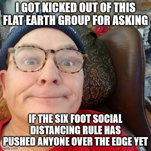 Durl Earl | I GOT KICKED OUT OF THIS FLAT EARTH GROUP FOR ASKING; IF THE SIX FOOT SOCIAL DISTANCING RULE HAS PUSHED ANYONE OVER THE EDGE YET | image tagged in durl earl | made w/ Imgflip meme maker