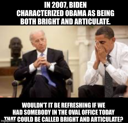 Biden is neither | IN 2007, BIDEN CHARACTERIZED OBAMA AS BEING BOTH BRIGHT AND ARTICULATE. WOULDN’T IT BE REFRESHING IF WE HAD SOMEBODY IN THE OVAL OFFICE TODAY THAT COULD BE CALLED BRIGHT AND ARTICULATE? | image tagged in obama and biden | made w/ Imgflip meme maker
