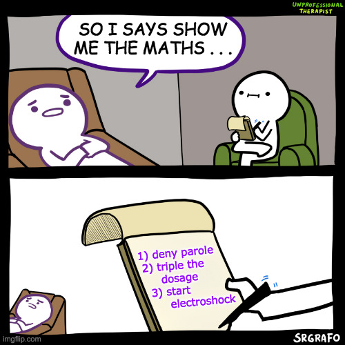 Unprofessional therapist | SO I SAYS SHOW ME THE MATHS . . . 1) deny parole
 2) triple the
      dosage
   3) start
        electroshock | image tagged in unprofessional therapist | made w/ Imgflip meme maker