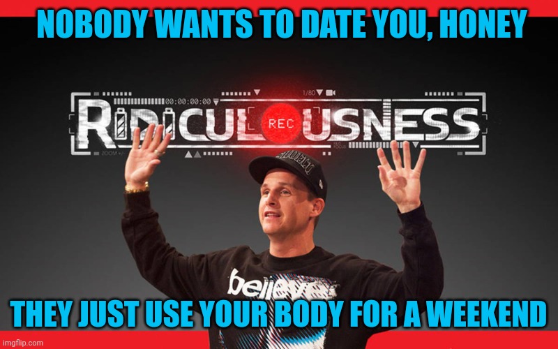 Ridiculousness | NOBODY WANTS TO DATE YOU, HONEY THEY JUST USE YOUR BODY FOR A WEEKEND | image tagged in ridiculousness | made w/ Imgflip meme maker