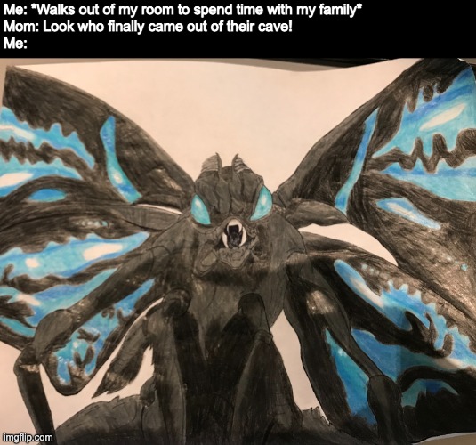 This is a drawing of Mothra from Godzilla: King of the Monsters that I drew myself. I am new to drawing realistically with colou | Me: *Walks out of my room to spend time with my family* 
Mom: Look who finally came out of their cave!
Me: | image tagged in angry mothra drawing,drawing,self made,moth,godzilla | made w/ Imgflip meme maker