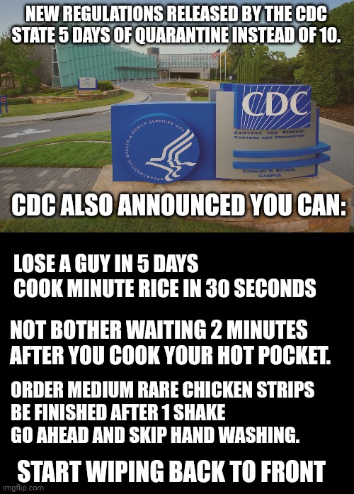 Add your own funny CDC guidelines here | NEW REGULATIONS RELEASED BY THE CDC STATE 5 DAYS OF QUARANTINE INSTEAD OF 10. CDC ALSO ANNOUNCED YOU CAN:; LOSE A GUY IN 5 DAYS
COOK MINUTE RICE IN 30 SECONDS; NOT BOTHER WAITING 2 MINUTES AFTER YOU COOK YOUR HOT POCKET. ORDER MEDIUM RARE CHICKEN STRIPS
BE FINISHED AFTER 1 SHAKE
GO AHEAD AND SKIP HAND WASHING. START WIPING BACK TO FRONT | image tagged in cdc center for disease control where doctors try to help us,blank black | made w/ Imgflip meme maker