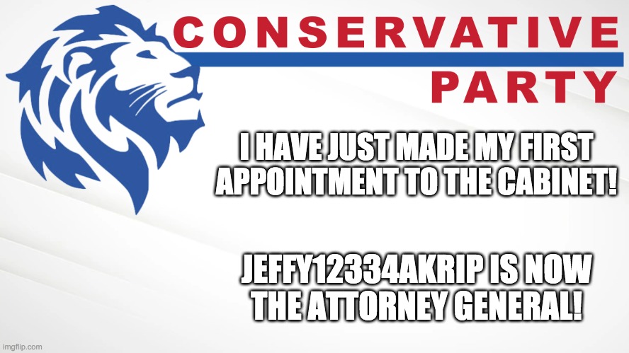 Other positions up for grabs are Sec State, Sec Treasury, and Sec Def. I might also get a Chief of Staff if necessary. | I HAVE JUST MADE MY FIRST APPOINTMENT TO THE CABINET! JEFFY12334AKRIP IS NOW
THE ATTORNEY GENERAL! | image tagged in conservative party of imgflip | made w/ Imgflip meme maker