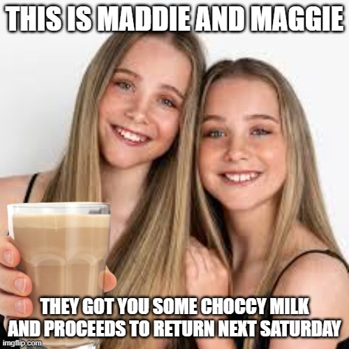 Week 1 | THIS IS MADDIE AND MAGGIE; THEY GOT YOU SOME CHOCCY MILK AND PROCEEDS TO RETURN NEXT SATURDAY | image tagged in memes | made w/ Imgflip meme maker