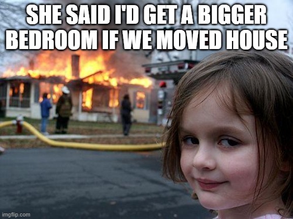 Disaster Girl Meme | SHE SAID I'D GET A BIGGER BEDROOM IF WE MOVED HOUSE | image tagged in memes,disaster girl | made w/ Imgflip meme maker