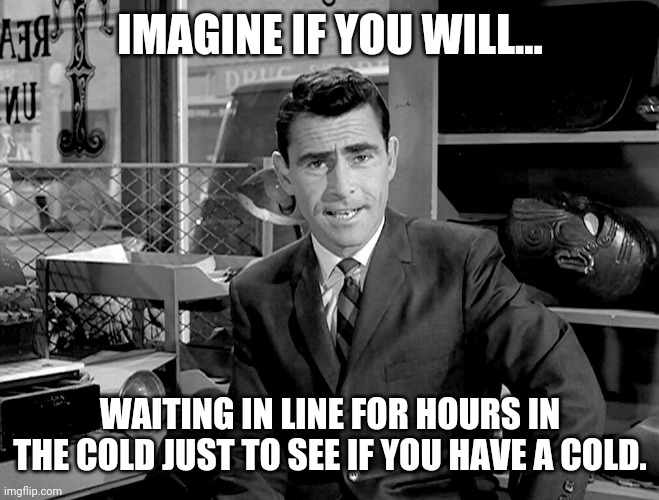 It's quite insane. | IMAGINE IF YOU WILL... WAITING IN LINE FOR HOURS IN THE COLD JUST TO SEE IF YOU HAVE A COLD. | image tagged in rode serling imagine if you will 2 | made w/ Imgflip meme maker