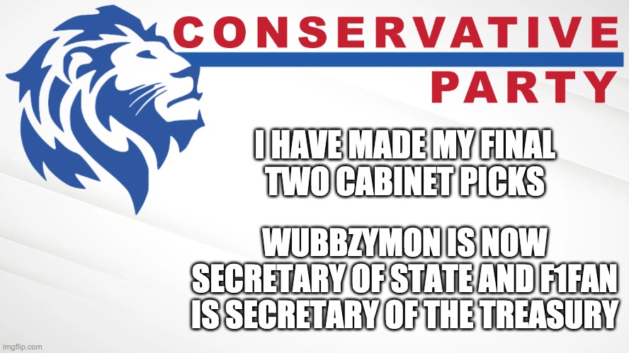 Napoleon is Secretary of Defence and Jeffy is Attorney General. | I HAVE MADE MY FINAL
TWO CABINET PICKS; WUBBZYMON IS NOW SECRETARY OF STATE AND F1FAN IS SECRETARY OF THE TREASURY | image tagged in conservative party of imgflip | made w/ Imgflip meme maker