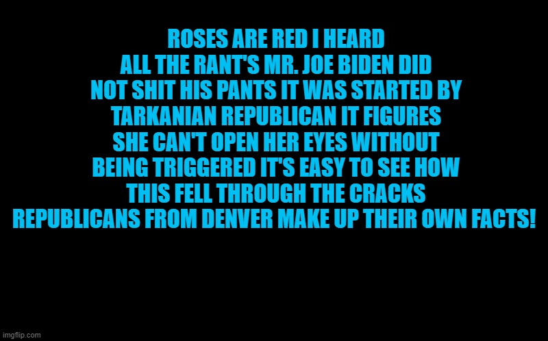 roses are red | ROSES ARE RED I HEARD ALL THE RANT'S MR. JOE BIDEN DID NOT SHIT HIS PANTS IT WAS STARTED BY TARKANIAN REPUBLICAN IT FIGURES SHE CAN'T OPEN HER EYES WITHOUT BEING TRIGGERED IT'S EASY TO SEE HOW THIS FELL THROUGH THE CRACKS REPUBLICANS FROM DENVER MAKE UP THEIR OWN FACTS! | image tagged in facts,biden | made w/ Imgflip meme maker