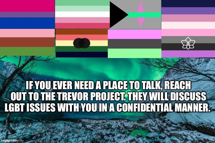 The goal of the organization is to prevent lgbt suicides | IF YOU EVER NEED A PLACE TO TALK, REACH OUT TO THE TREVOR PROJECT. THEY WILL DISCUSS LGBT ISSUES WITH YOU IN A CONFIDENTIAL MANNER. | image tagged in announcement template | made w/ Imgflip meme maker