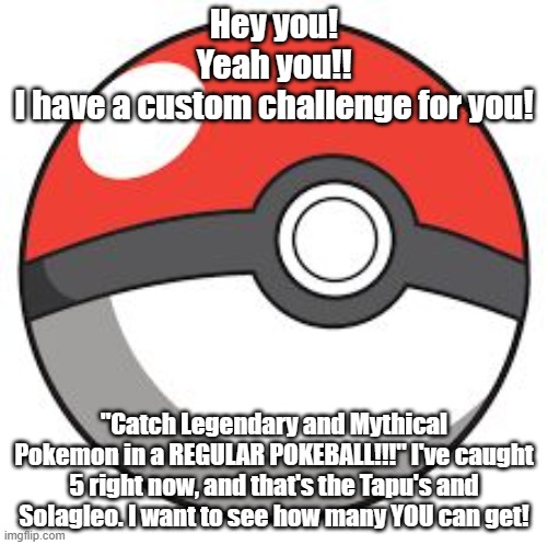 Are you up for a difficult challenge? then this is the one for you! | Hey you!
Yeah you!!
I have a custom challenge for you! "Catch Legendary and Mythical Pokemon in a REGULAR POKEBALL!!!" I've caught 5 right now, and that's the Tapu's and Solagleo. I want to see how many YOU can get! | image tagged in pokeball,pokemon challenge,extreme difficulty | made w/ Imgflip meme maker
