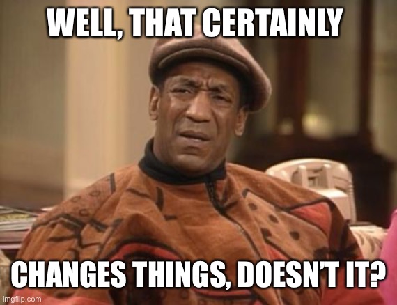 Bill Cosby confused | WELL, THAT CERTAINLY CHANGES THINGS, DOESN’T IT? | image tagged in bill cosby confused | made w/ Imgflip meme maker