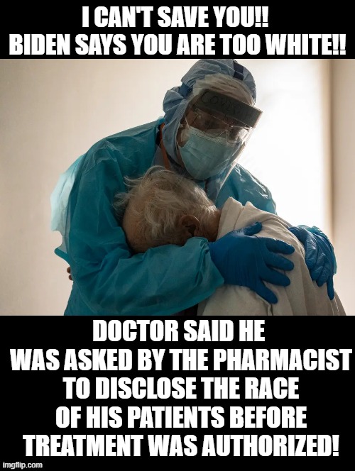 NYC will consider race when distributing life-saving COVID treatments! Too bad if you are white! | I CAN'T SAVE YOU!!  BIDEN SAYS YOU ARE TOO WHITE!! DOCTOR SAID HE  WAS ASKED BY THE PHARMACIST TO DISCLOSE THE RACE OF HIS PATIENTS BEFORE TREATMENT WAS AUTHORIZED! | image tagged in racists,racism,evil overlord rules,smilin biden,democrats | made w/ Imgflip meme maker