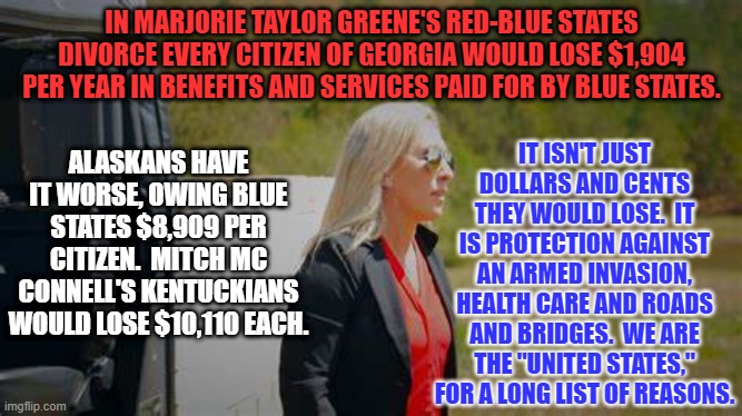 We "Blue State," residents are happy to help our "Red State," fellow citizens. | IN MARJORIE TAYLOR GREENE'S RED-BLUE STATES DIVORCE EVERY CITIZEN OF GEORGIA WOULD LOSE $1,904 PER YEAR IN BENEFITS AND SERVICES PAID FOR BY BLUE STATES. IT ISN'T JUST DOLLARS AND CENTS THEY WOULD LOSE.  IT IS PROTECTION AGAINST AN ARMED INVASION, HEALTH CARE AND ROADS AND BRIDGES.  WE ARE THE "UNITED STATES," FOR A LONG LIST OF REASONS. ALASKANS HAVE IT WORSE, OWING BLUE STATES $8,909 PER CITIZEN.  MITCH MC CONNELL'S KENTUCKIANS WOULD LOSE $10,110 EACH. | image tagged in politics | made w/ Imgflip meme maker