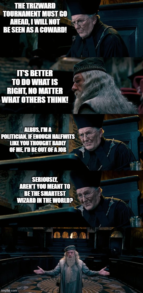 The Minister for Magic has had enough of Dumbledore's principled claptrap. |  THE TRIZWARD TOURNAMENT MUST GO AHEAD, I WILL NOT BE SEEN AS A COWARD! IT'S BETTER TO DO WHAT IS RIGHT, NO MATTER WHAT OTHERS THINK! ALBUS, I'M A POLITICIAN. IF ENOUGH HALFWITS LIKE YOU THOUGHT BADLY OF ME, I'D BE OUT OF A JOB; SERIOUSLY, AREN'T YOU MEANT TO BE THE SMARTEST WIZARD IN THE WORLD? | image tagged in harry potter,politics,politics lol,fudge,angry dumbledore,dumbledore | made w/ Imgflip meme maker