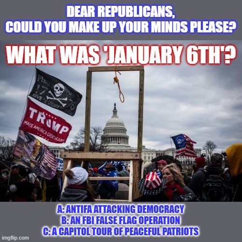 What was 'January 6th'? Let's wait for Republicans to make up their minds. | DEAR REPUBLICANS,
COULD YOU MAKE UP YOUR MINDS PLEASE? WHAT WAS 'JANUARY 6TH'? A: ANTIFA ATTACKING DEMOCRACY
B: AN FBI FALSE FLAG OPERATION
C: A CAPITOL TOUR OF PEACEFUL PATRIOTS | image tagged in capitol hill,maga,resurrection,republicans,lies | made w/ Imgflip meme maker