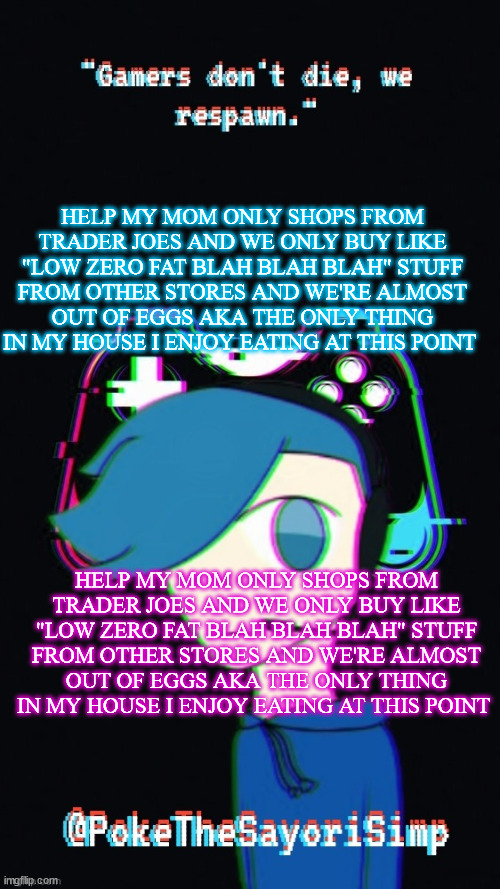 HELP MY MOM ONLY SHOPS FROM TRADER JOES AND WE ONLY BUY LIKE "LOW ZERO FAT BLAH BLAH BLAH" STUFF FROM OTHER STORES AND WE'RE ALM | HELP MY MOM ONLY SHOPS FROM TRADER JOES AND WE ONLY BUY LIKE "LOW ZERO FAT BLAH BLAH BLAH" STUFF FROM OTHER STORES AND WE'RE ALMOST OUT OF EGGS AKA THE ONLY THING IN MY HOUSE I ENJOY EATING AT THIS POINT; HELP MY MOM ONLY SHOPS FROM TRADER JOES AND WE ONLY BUY LIKE "LOW ZERO FAT BLAH BLAH BLAH" STUFF FROM OTHER STORES AND WE'RE ALMOST OUT OF EGGS AKA THE ONLY THING IN MY HOUSE I ENJOY EATING AT THIS POINT | image tagged in pokes third gaming temp | made w/ Imgflip meme maker