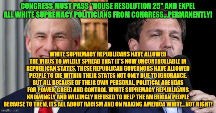 Greg Abbott Ron De Santis, 2 GOP murderers | CONGRESS MUST PASS "HOUSE RESOLUTION 25" AND EXPEL ALL WHITE SUPREMACY POLITICIANS FROM CONGRESS...PERMANENTLY! WHITE SUPREMACY REPUBLICANS HAVE ALLOWED THE VIRUS TO WILDLY SPREAD THAT IT'S NOW UNCONTROLLABLE IN REPUBLICAN STATES. THESE REPUBLICAN GOVERNORS HAVE ALLOWED PEOPLE TO DIE WITHIN THEIR STATES NOT ONLY DUE TO IGNORANCE, BUT ALL BECAUSE OF THEIR OWN PERSONAL, POLITICAL AGENDAS FOR POWER, GREED AND CONTROL. WHITE SUPREMACY REPUBLICANS KNOWINGLY AND WILLINGLY REFUSED TO HELP THE AMERICAN PEOPLE BECAUSE TO THEM, ITS ALL ABOUT RACISM AND ON MAKING AMERICA WHITE...NOT RIGHT! | image tagged in greg abbott ron de santis 2 gop murderers | made w/ Imgflip meme maker