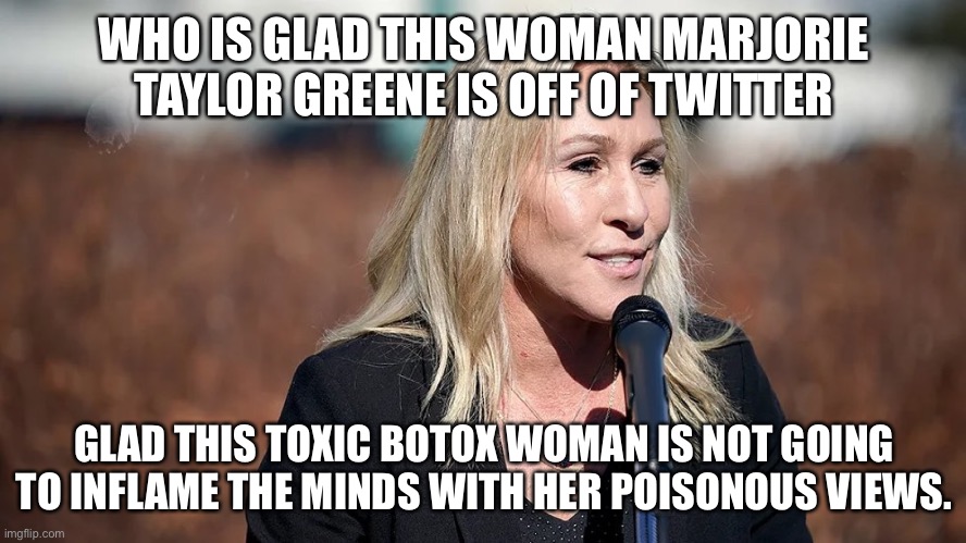 Twitter finally boots off Poison trumper. | WHO IS GLAD THIS WOMAN MARJORIE TAYLOR GREENE IS OFF OF TWITTER; GLAD THIS TOXIC BOTOX WOMAN IS NOT GOING TO INFLAME THE MINDS WITH HER POISONOUS VIEWS. | image tagged in marjorie taylor greene,twitter,donald trump,dirty,january | made w/ Imgflip meme maker