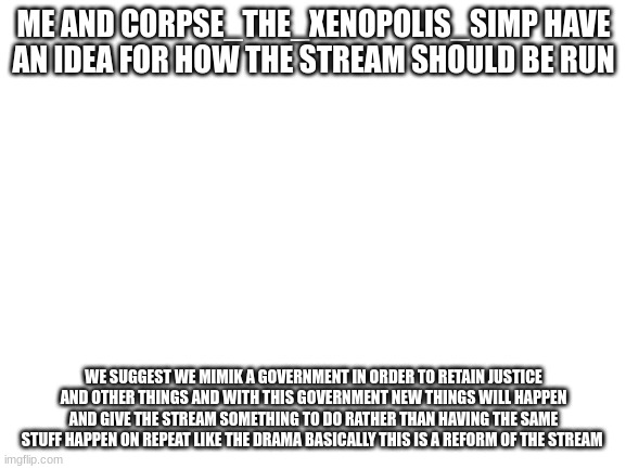 i say its a good idea | ME AND CORPSE_THE_XENOPOLIS_SIMP HAVE AN IDEA FOR HOW THE STREAM SHOULD BE RUN; WE SUGGEST WE MIMIK A GOVERNMENT IN ORDER TO RETAIN JUSTICE AND OTHER THINGS AND WITH THIS GOVERNMENT NEW THINGS WILL HAPPEN AND GIVE THE STREAM SOMETHING TO DO RATHER THAN HAVING THE SAME STUFF HAPPEN ON REPEAT LIKE THE DRAMA BASICALLY THIS IS A REFORM OF THE STREAM | image tagged in blank white template | made w/ Imgflip meme maker