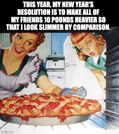 Perspective | THIS YEAR, MY NEW YEAR'S RESOLUTION IS TO MAKE ALL OF MY FRIENDS 10 POUNDS HEAVIER SO THAT I LOOK SLIMMER BY COMPARISON. | image tagged in 50's wife cooking cherry pie | made w/ Imgflip meme maker