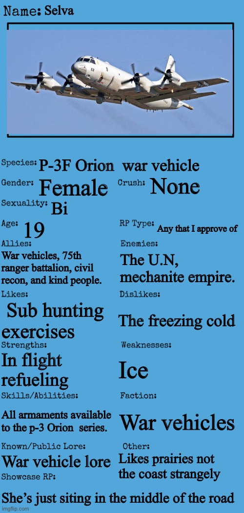 New OC showcase for RP stream | Selva; P-3F Orion  war vehicle; None; Female; Bi; 19; Any that I approve of; War vehicles, 75th ranger battalion, civil recon, and kind people. The U.N, mechanite empire. The freezing cold; Sub hunting exercises; Ice; In flight refueling; All armaments available to the p-3 Orion  series. War vehicles; War vehicle lore; Likes prairies not the coast strangely; She’s just siting in the middle of the road | image tagged in new oc showcase for rp stream | made w/ Imgflip meme maker