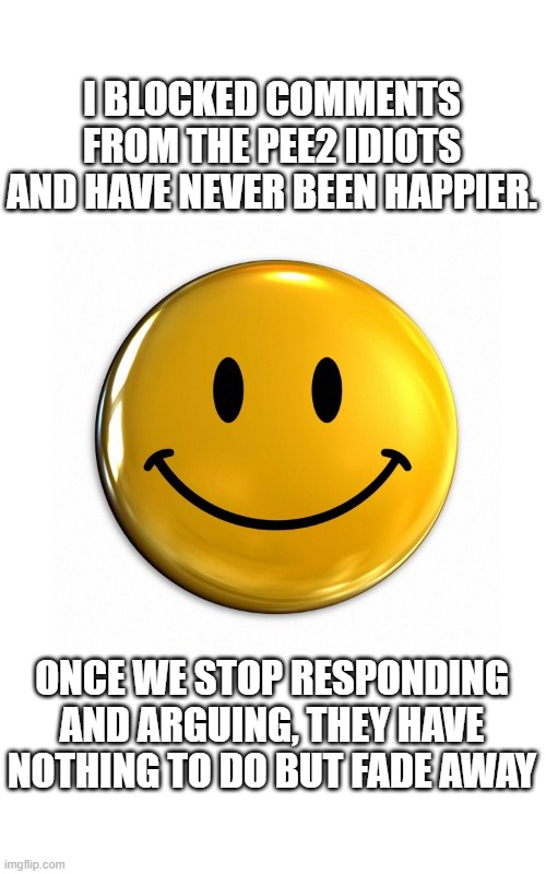 I BLOCKED COMMENTS FROM THE PEE2 IDIOTS AND HAVE NEVER BEEN HAPPIER. ONCE WE STOP RESPONDING AND ARGUING, THEY HAVE NOTHING TO DO BUT FADE AWAY | made w/ Imgflip meme maker