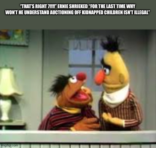 “THAT’S RIGHT 7!!!!” ERNIE SHRIEKED “FOR THE LAST TIME WHY WON’T HE UNDERSTAND AUCTIONING OFF KIDNAPPED CHILDREN ISN’T ILLEGAL” | made w/ Imgflip meme maker