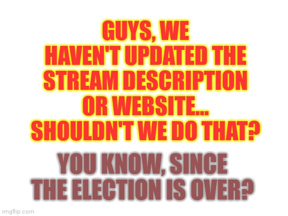 Guys...? | GUYS, WE HAVEN'T UPDATED THE STREAM DESCRIPTION OR WEBSITE... SHOULDN'T WE DO THAT? YOU KNOW, SINCE THE ELECTION IS OVER? | image tagged in blank white template,imgflip presidents,oh and can we plz put the vp's name up there too | made w/ Imgflip meme maker