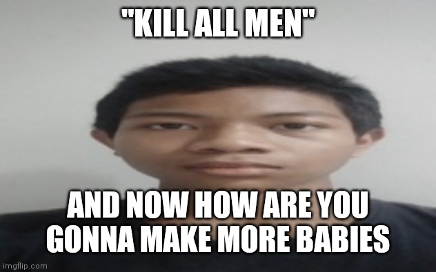 Akif | "KILL ALL MEN"; AND NOW HOW ARE YOU GONNA MAKE MORE BABIES | image tagged in akif | made w/ Imgflip meme maker