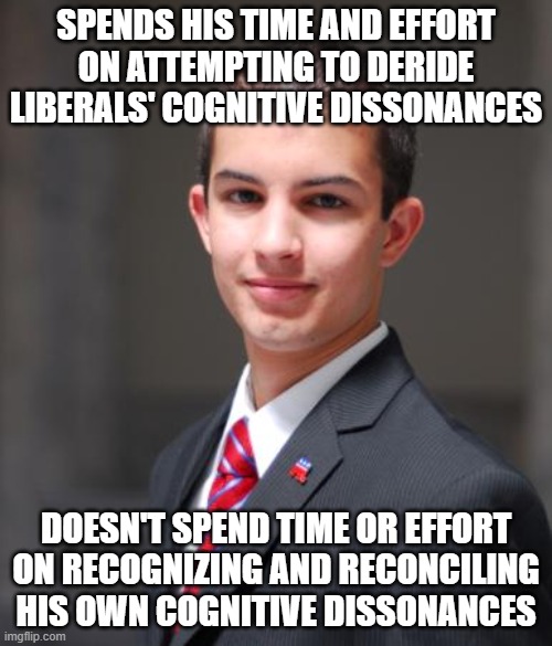 "First, remove the beam out of your own eye, and then you can see clearly to remove the speck out of your brother’s eye." | SPENDS HIS TIME AND EFFORT ON ATTEMPTING TO DERIDE LIBERALS' COGNITIVE DISSONANCES; DOESN'T SPEND TIME OR EFFORT
ON RECOGNIZING AND RECONCILING
HIS OWN COGNITIVE DISSONANCES | image tagged in college conservative,conservative hypocrisy,cognitive dissonance,double standard,gop hypocrite,hypocrisy | made w/ Imgflip meme maker
