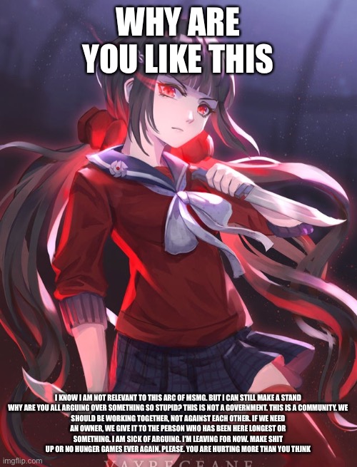 WHY ARE YOU LIKE THIS; I KNOW I AM NOT RELEVANT TO THIS ARC OF MSMG. BUT I CAN STILL MAKE A STAND

WHY ARE YOU ALL ARGUING OVER SOMETHING SO STUPID? THIS IS NOT A GOVERNMENT. THIS IS A COMMUNITY. WE SHOULD BE WORKING TOGETHER, NOT AGAINST EACH OTHER. IF WE NEED AN OWNER, WE GIVE IT TO THE PERSON WHO HAS BEEN HERE LONGEST OR SOMETHING. I AM SICK OF ARGUING. I’M LEAVING FOR NOW. MAKE SHIT UP OR NO HUNGER GAMES EVER AGAIN. PLEASE. YOU ARE HURTING MORE THAN YOU THINK | made w/ Imgflip meme maker