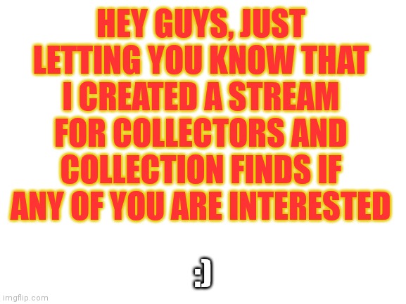 I don't usually advertise, but I thought I'd get the word out... Link in comments | HEY GUYS, JUST LETTING YOU KNOW THAT I CREATED A STREAM FOR COLLECTORS AND COLLECTION FINDS IF ANY OF YOU ARE INTERESTED; :) | image tagged in blank white template | made w/ Imgflip meme maker